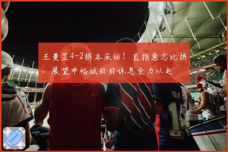 王曼昱4-2桥本采访!直指意志比拼,展望申裕斌好好休息全力以赴