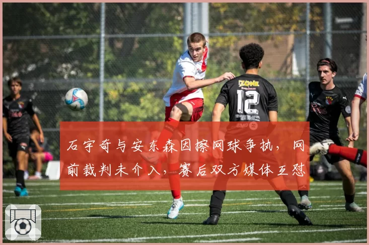 石宇奇与安东森因擦网球争执，网前裁判未介入，赛后双方媒体互怼升级