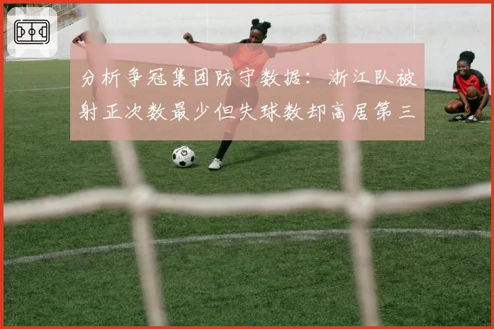 分析争冠集团防守数据:浙江队被射正次数最少但失球数却高居第三