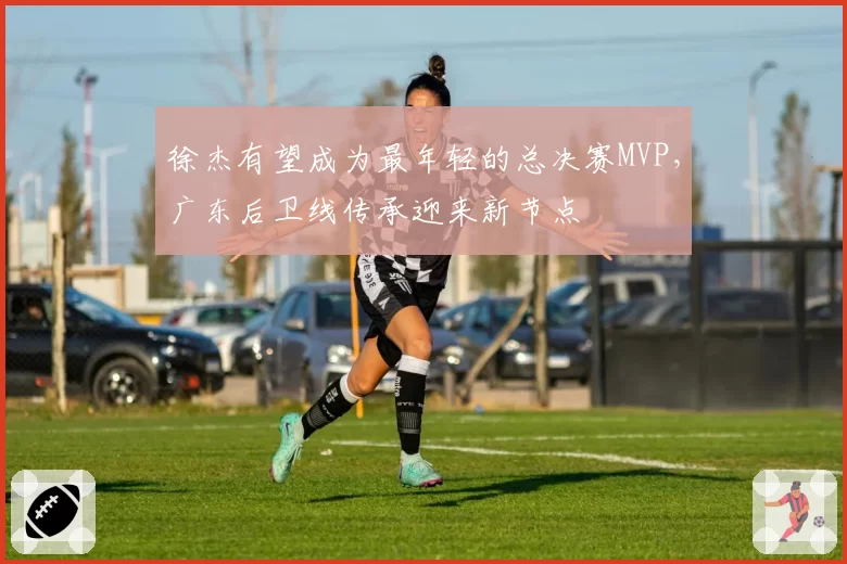徐杰有望成为最年轻的总决赛MVP,广东后卫线传承迎来新节点