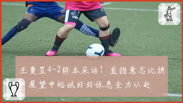 王曼昱4-2桥本采访!直指意志比拼,展望申裕斌好好休息全力以赴