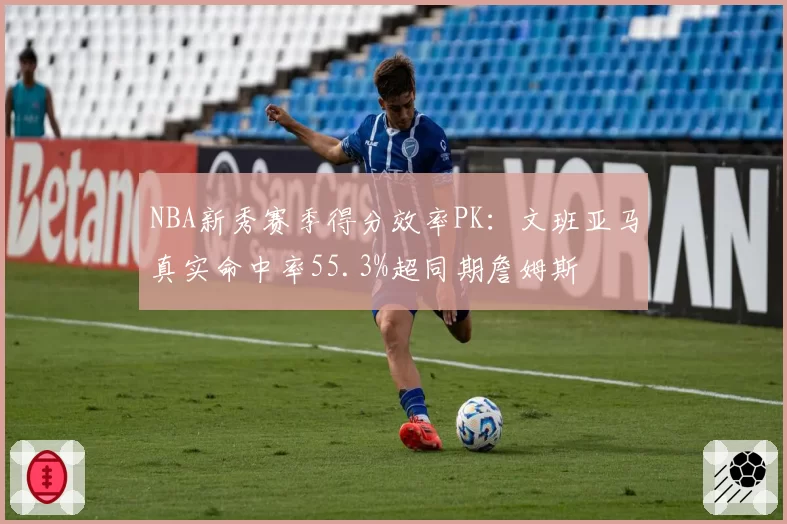 NBA新秀赛季得分效率PK：文班亚马真实命中率55.3%超同期詹姆斯