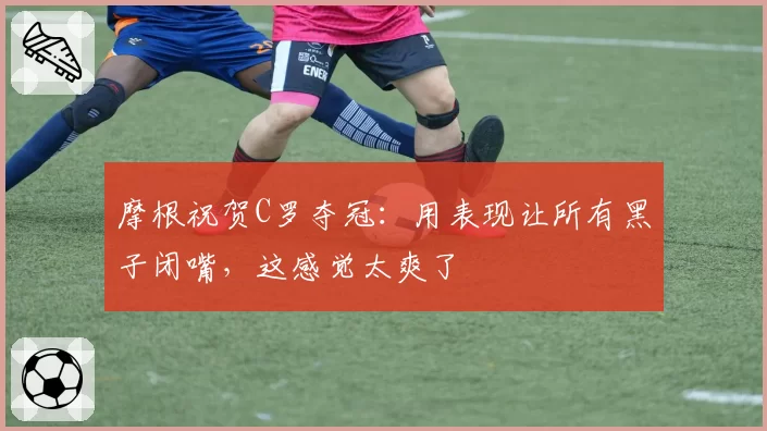 摩根祝贺C罗夺冠：用表现让所有黑子闭嘴，这感觉太爽了