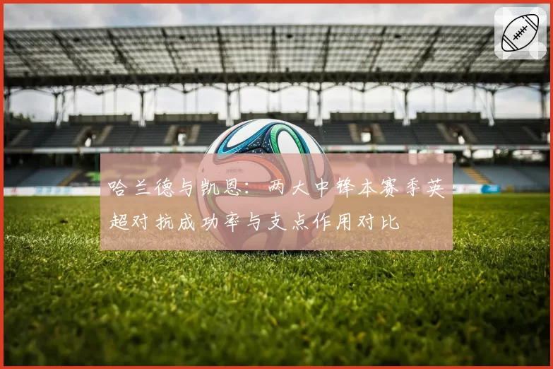 哈兰德与凯恩：两大中锋本赛季英超对抗成功率与支点作用对比