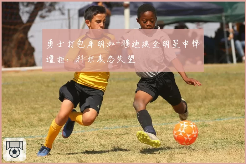 勇士打包库明加+穆迪换全明星中锋遭拒,科尔表态失望