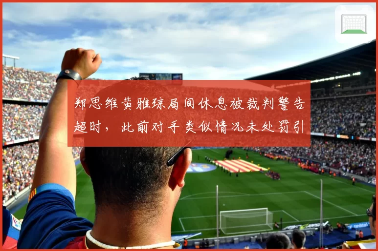 郑思维黄雅琼局间休息被裁判警告超时，此前对手类似情况未处罚引争议