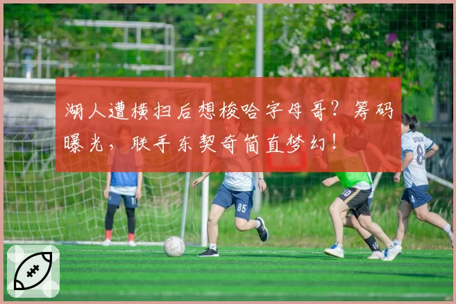 湖人遭横扫后想梭哈字母哥？筹码曝光，联手东契奇简直梦幻！