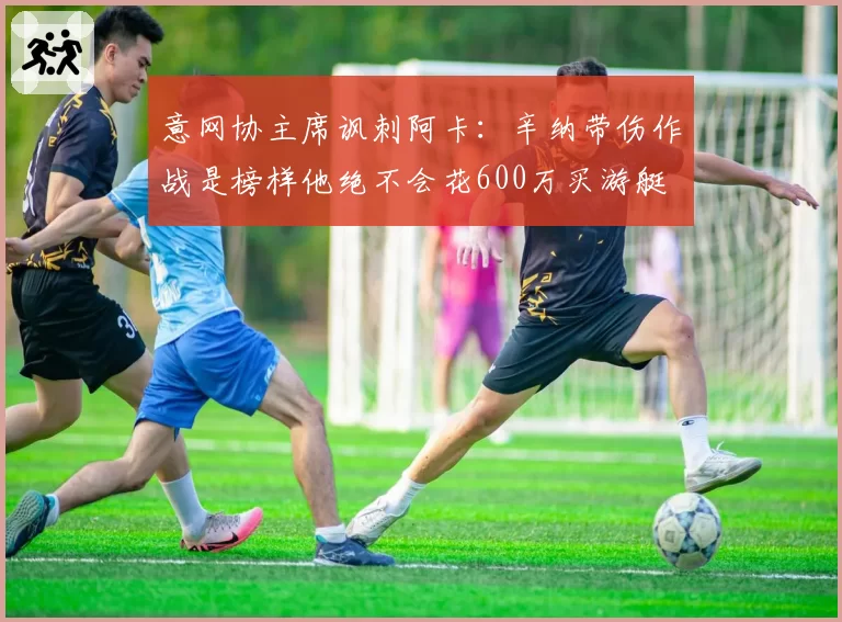 意网协主席讽刺阿卡：辛纳带伤作战是榜样他绝不会花600万买游艇