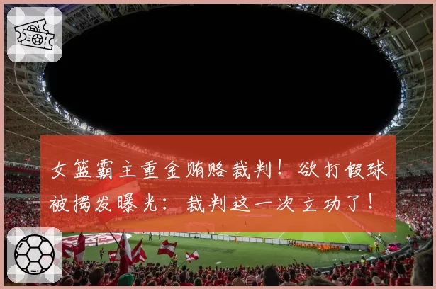 女篮霸主重金贿赂裁判！欲打假球被揭发曝光：裁判这一次立功了！