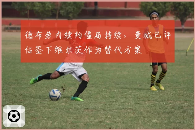德布劳内续约僵局持续，曼城已评估签下维尔茨作为替代方案