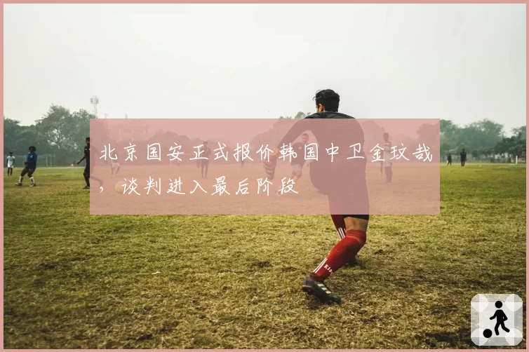 北京国安正式报价韩国中卫金玟哉，谈判进入最后阶段