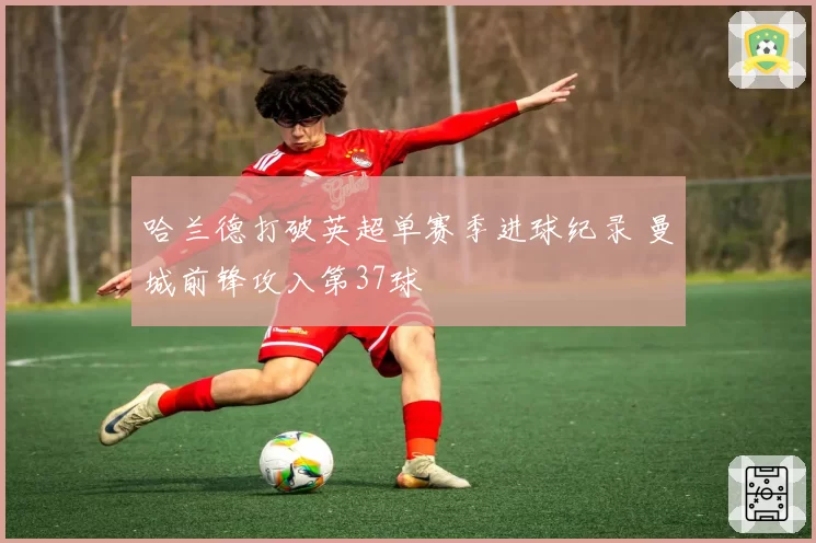 哈兰德打破英超单赛季进球纪录 曼城前锋攻入第37球