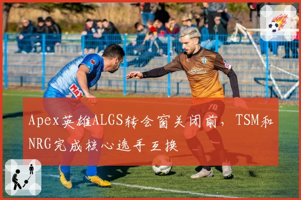 Apex英雄ALGS转会窗关闭前，TSM和NRG完成核心选手互换