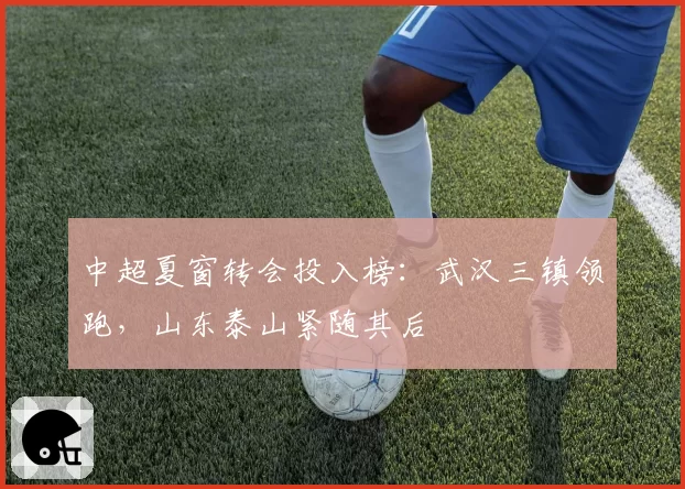 中超夏窗转会投入榜：武汉三镇领跑，山东泰山紧随其后