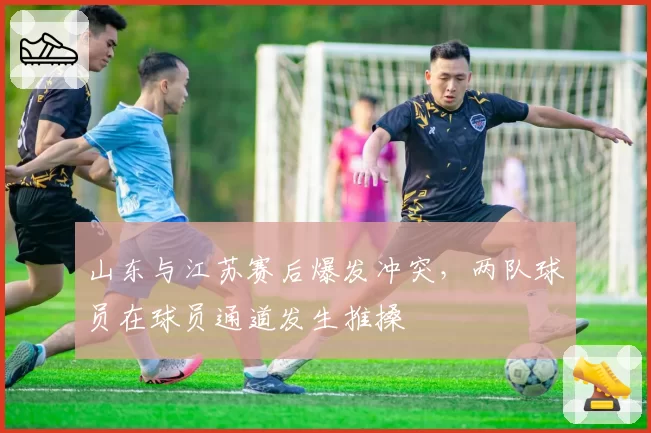 山东与江苏赛后爆发冲突,两队球员在球员通道发生推搡