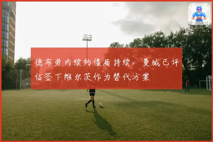 德布劳内续约僵局持续,曼城已评估签下维尔茨作为替代方案