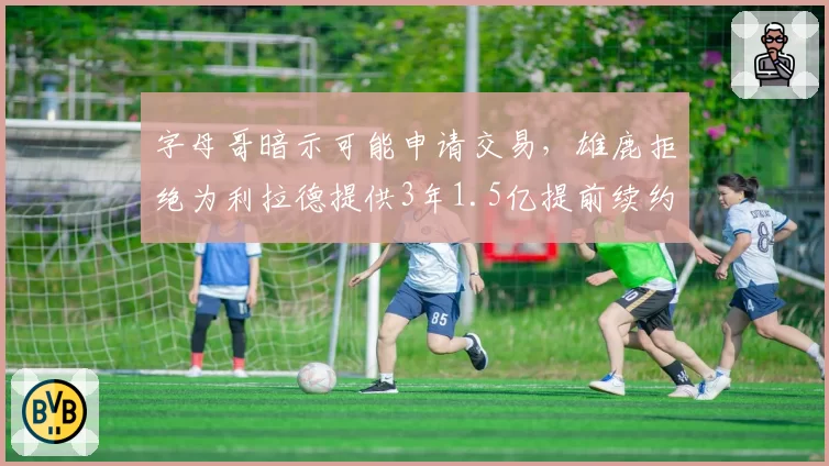 字母哥暗示可能申请交易,雄鹿拒绝为利拉德提供3年1.5亿提前续约