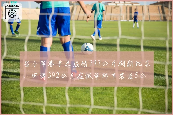 吕小军赛季总成绩397公斤刷新纪录,田涛392公斤在抓举环节落后5公斤