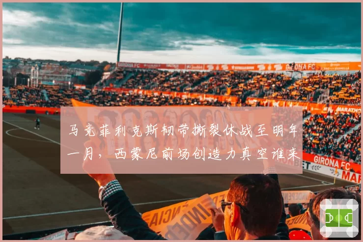 马竞菲利克斯韧带撕裂休战至明年一月，西蒙尼前场创造力真空谁来填补？