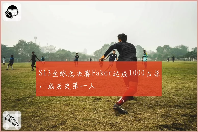 S13全球总决赛Faker达成1000击杀，成历史第一人