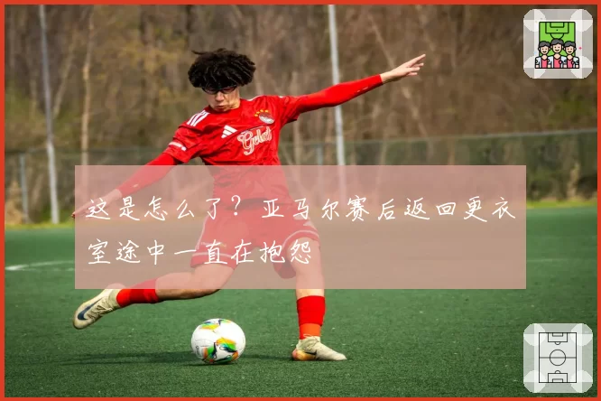 这是怎么了？亚马尔赛后返回更衣室途中一直在抱怨