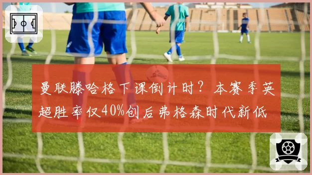 曼联滕哈格下课倒计时？本赛季英超胜率仅40%创后弗格森时代新低