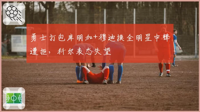勇士打包库明加+穆迪换全明星中锋遭拒,科尔表态失望