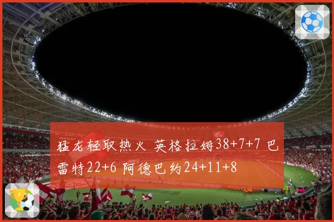 猛龙轻取热火 英格拉姆38+7+7 巴雷特22+6 阿德巴约24+11+8