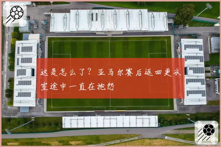 这是怎么了？亚马尔赛后返回更衣室途中一直在抱怨