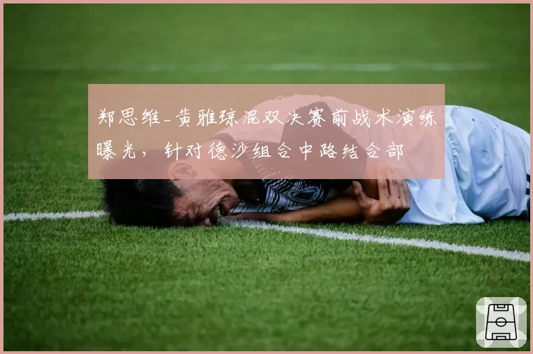 郑思维_黄雅琼混双决赛前战术演练曝光,针对德沙组合中路结合部