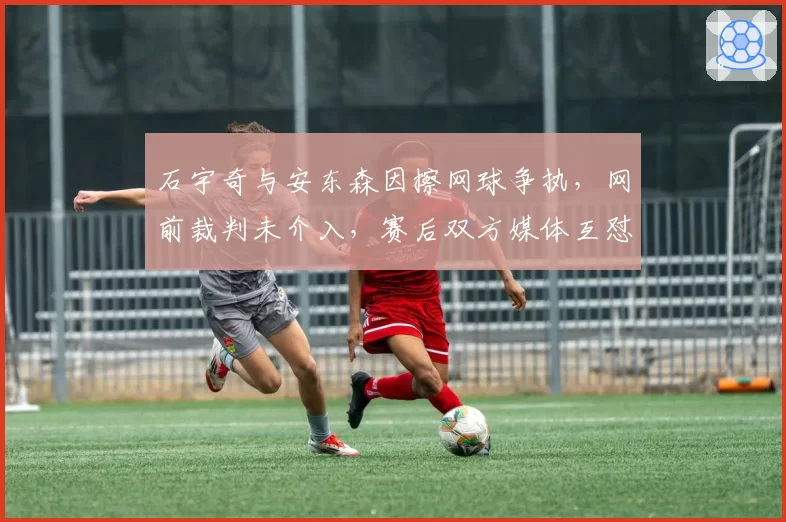 石宇奇与安东森因擦网球争执，网前裁判未介入，赛后双方媒体互怼升级