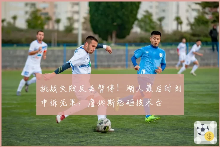 挑战失败反丢暂停！湖人最后时刻申诉无果，詹姆斯怒砸技术台