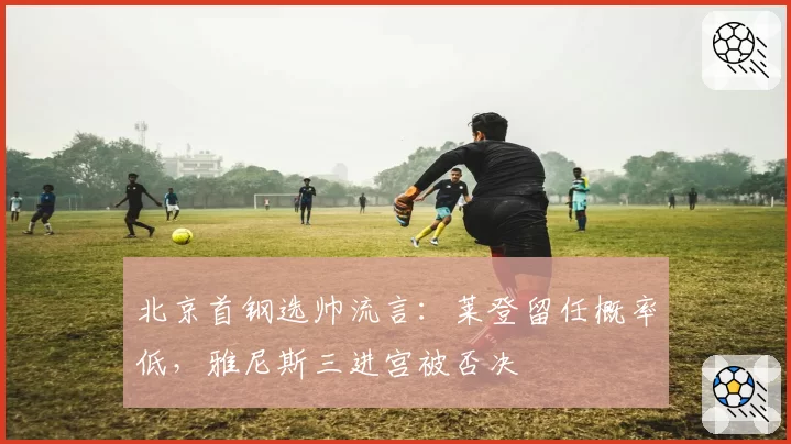 北京首钢选帅流言：莱登留任概率低，雅尼斯三进宫被否决