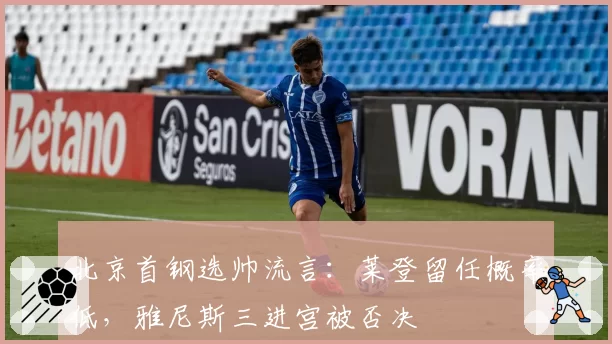 北京首钢选帅流言：莱登留任概率低，雅尼斯三进宫被否决