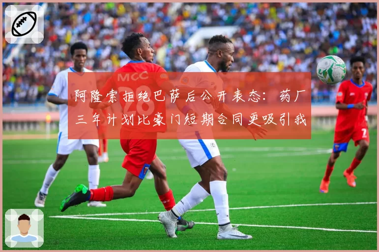 阿隆索拒绝巴萨后公开表态：药厂三年计划比豪门短期合同更吸引我