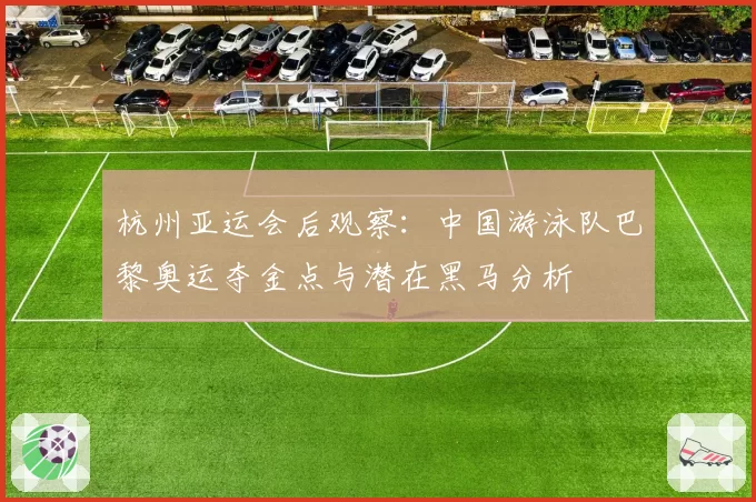 杭州亚运会后观察：中国游泳队巴黎奥运夺金点与潜在黑马分析