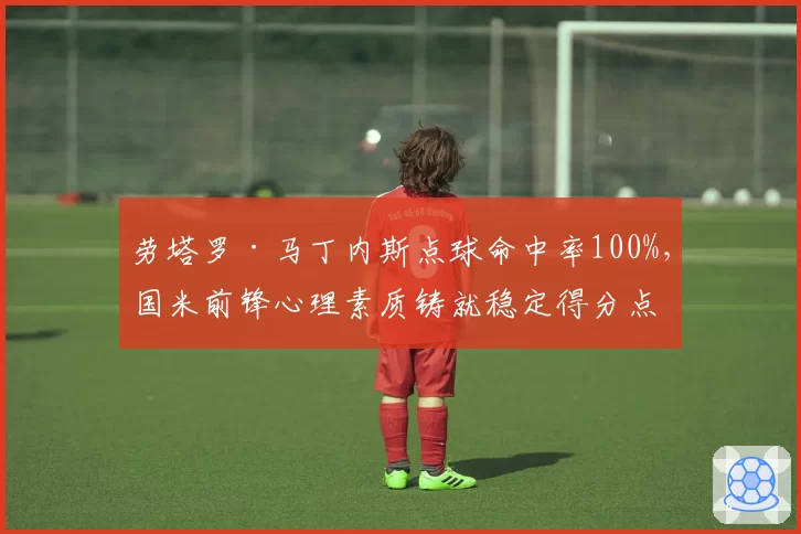 劳塔罗·马丁内斯点球命中率100%,国米前锋心理素质铸就稳定得分点