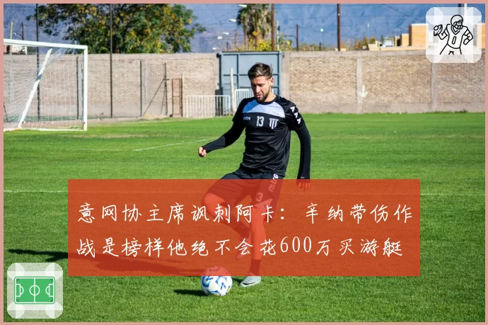 意网协主席讽刺阿卡：辛纳带伤作战是榜样他绝不会花600万买游艇