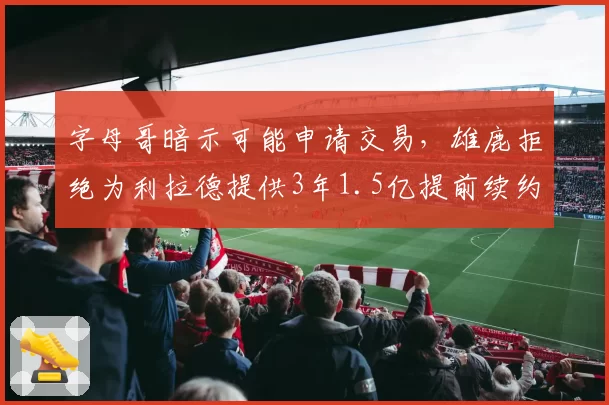 字母哥暗示可能申请交易,雄鹿拒绝为利拉德提供3年1.5亿提前续约
