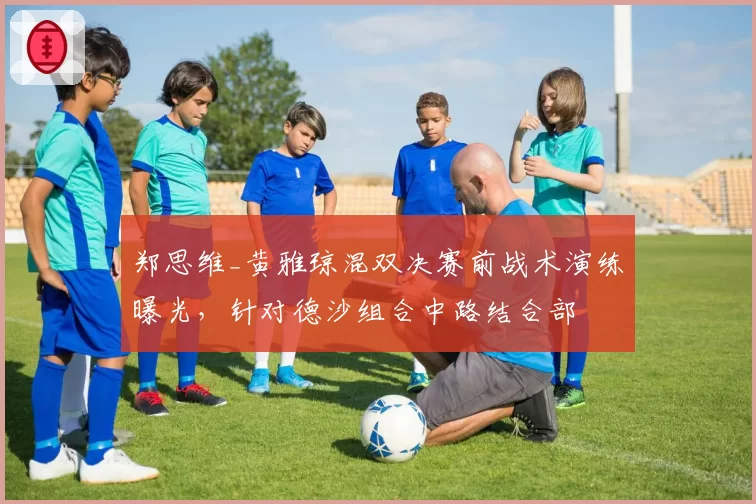 郑思维_黄雅琼混双决赛前战术演练曝光,针对德沙组合中路结合部