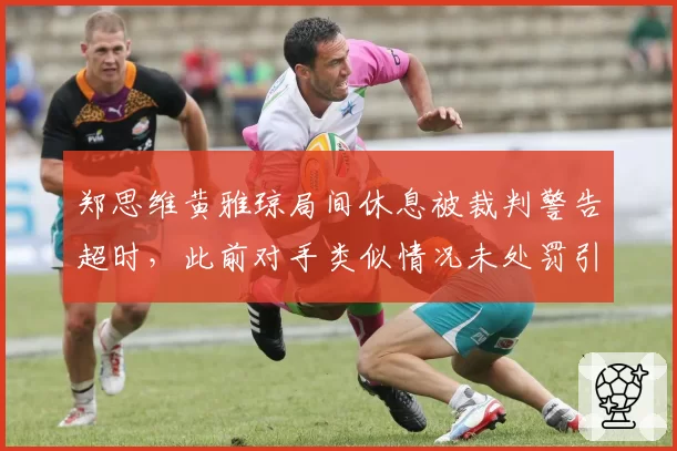 郑思维黄雅琼局间休息被裁判警告超时，此前对手类似情况未处罚引争议