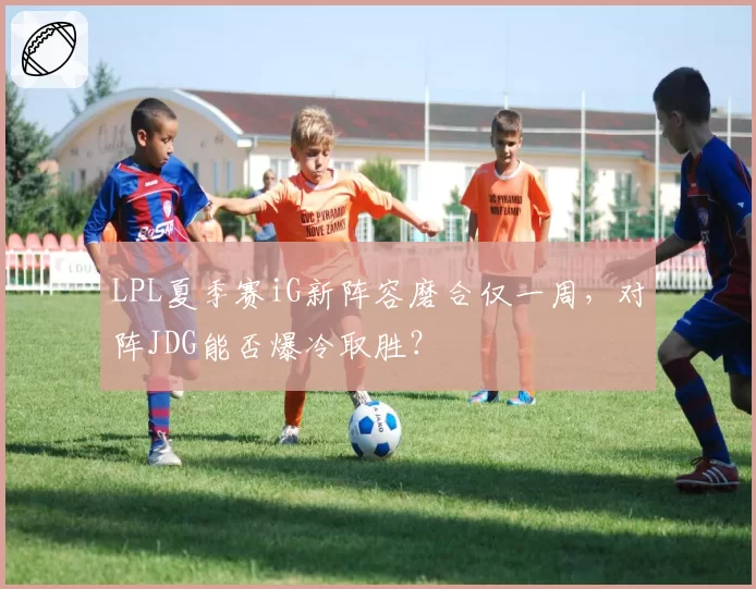 LPL夏季赛iG新阵容磨合仅一周，对阵JDG能否爆冷取胜？