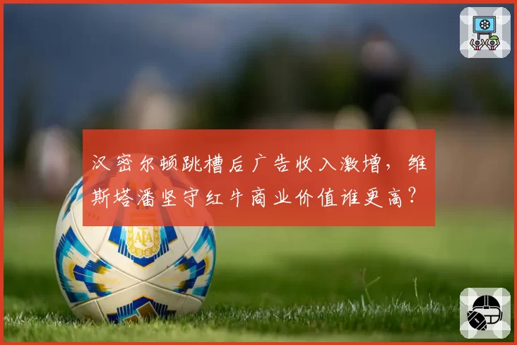 汉密尔顿跳槽后广告收入激增，维斯塔潘坚守红牛商业价值谁更高？